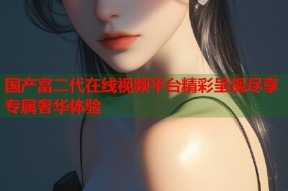 国产富二代在线视频平台精彩呈现尽享专属奢华体验