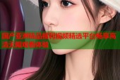 国产亚洲精品福利视频精选平台畅享高清无限观看体验