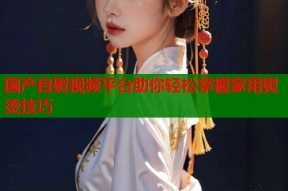 国产自熨视频平台助你轻松掌握家用熨烫技巧