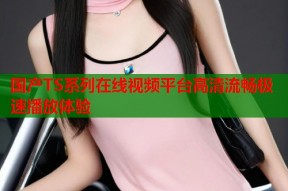 国产TS系列在线视频平台高清流畅极速播放体验