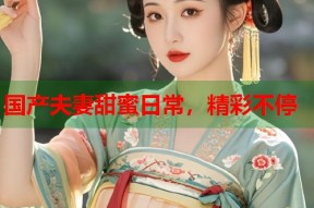 国产夫妻甜蜜日常，精彩不停
