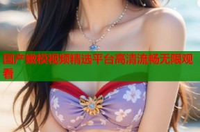 国产嫩模视频精选平台高清流畅无限观看