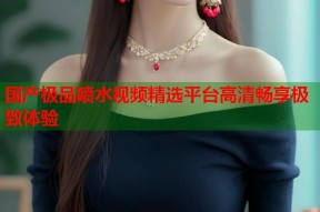 国产极品喷水视频精选平台高清畅享极致体验