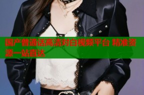 国产普通话高清对白视频平台 精准资源一站直达