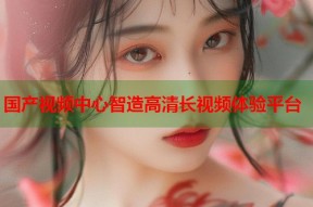 国产视频中心智造高清长视频体验平台