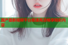 国产最新视频平台极速高清畅享精彩内容