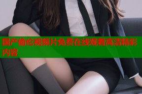 国产偷伦视频片免费在线观看高清精彩内容