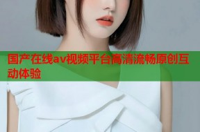 国产在线av视频平台高清流畅原创互动体验