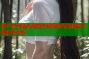 国产亚洲精品视频免费播放高清畅享无限精彩体验