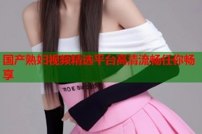 国产熟妇视频精选平台高清流畅任你畅享
