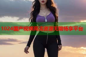 1024国产视频高清资源无限畅享平台