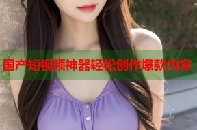 国产短视频神器轻松创作爆款内容