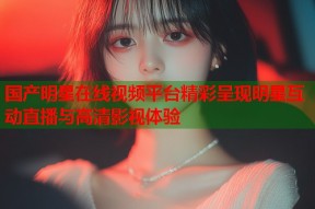 国产明星在线视频平台精彩呈现明星互动直播与高清影视体验
