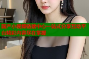 国产小视频链接中心一站式分享互动平台精彩内容尽在掌握