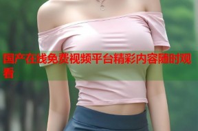 国产在线免费视频平台精彩内容随时观看