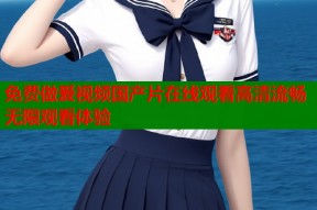 免费做爰视频国产片在线观看高清流畅无限观看体验