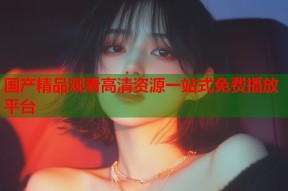 国产精品观看高清资源一站式免费播放平台