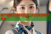 国产视频在线福利精选一站式高清畅享体验