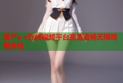 国产a v在线视频平台高清流畅无限观看体验