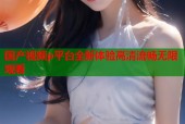 国产视频p平台全新体验高清流畅无限观看