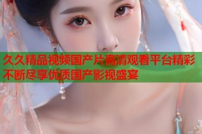 久久精品视频国产片高清观看平台精彩不断尽享优质国产影视盛宴