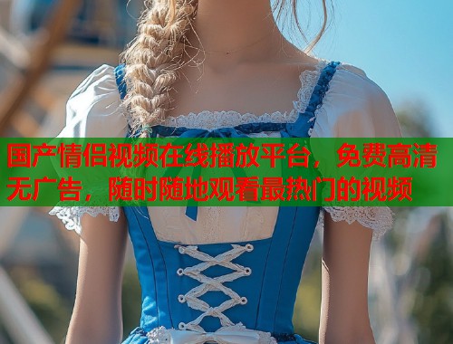 国产情侣视频在线播放平台，免费高清无广告，随时随地观看最热门的视频  第1张