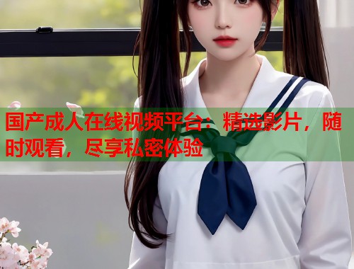 国产成人在线视频平台：精选影片，随时观看，尽享私密体验  第1张