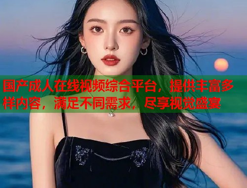国产成人在线视频综合平台，提供丰富多样内容，满足不同需求，尽享视觉盛宴  第2张