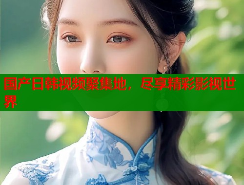 国产日韩视频聚集地，尽享精彩影视世界  第1张