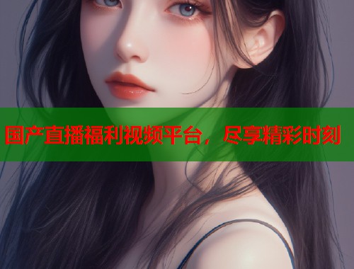 国产直播福利视频平台，尽享精彩时刻  第1张