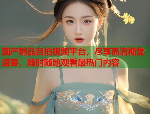 国产精品自拍视频平台，尽享高清视觉盛宴，随时随地观看最热门内容  第1张