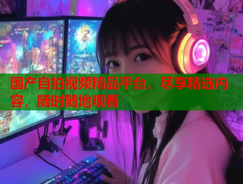 国产自拍视频精品平台，尽享精选内容，随时随地观看  第1张