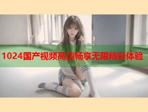1024国产视频高清畅享无限精彩体验  第2张