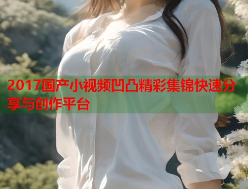 2017国产小视频凹凸精彩集锦快速分享与创作平台  第1张