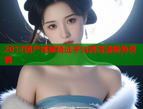 2017国产视频精选平台高清流畅免费看  第2张