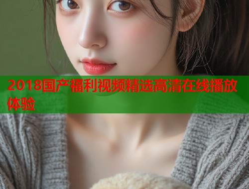 2018国产福利视频精选高清在线播放体验  第1张