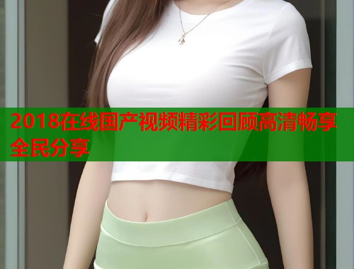 2018在线国产视频精彩回顾高清畅享全民分享  第1张