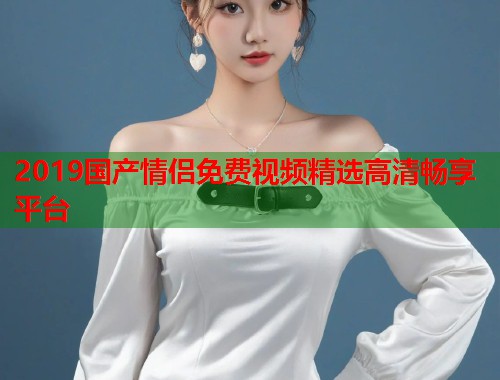 2019国产情侣免费视频精选高清畅享平台  第1张