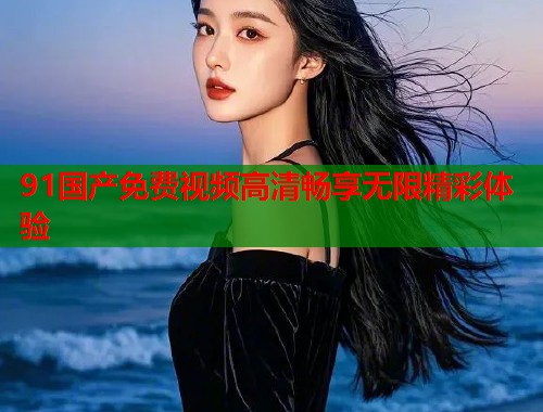 91国产免费视频高清畅享无限精彩体验  第1张