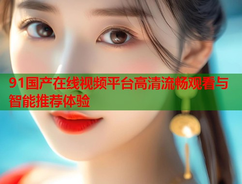 91国产在线视频平台高清流畅观看与智能推荐体验  第1张