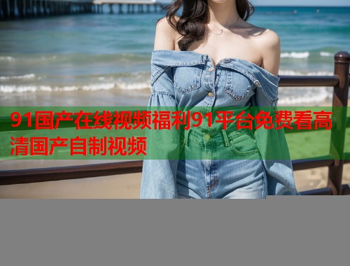 91国产在线视频福利91平台免费看高清国产自制视频  第1张