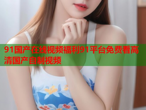 91国产在线视频福利91平台免费看高清国产自制视频  第2张
