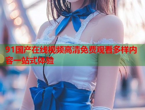 91国产在线视频高清免费观看多样内容一站式体验  第1张