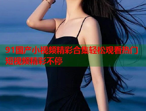 91国产小视频精彩合集轻松观看热门短视频精彩不停  第1张