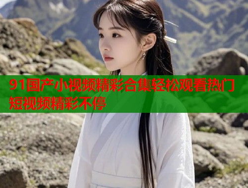 91国产小视频精彩合集轻松观看热门短视频精彩不停  第2张