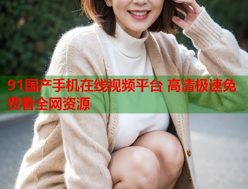 91国产手机在线视频平台 高清极速免费看全网资源  第1张