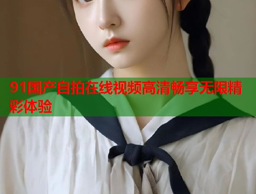 91国产自拍在线视频高清畅享无限精彩体验  第1张