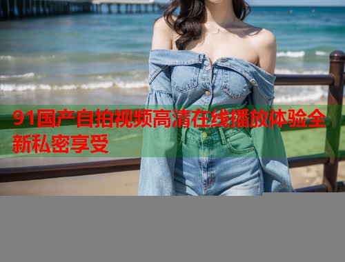 91国产自拍视频高清在线播放体验全新私密享受  第1张