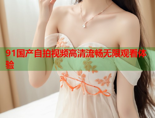 91国产自拍视频高清流畅无限观看体验  第1张