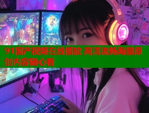 91国产视频在线播放 高清流畅海量原创内容随心看  第1张